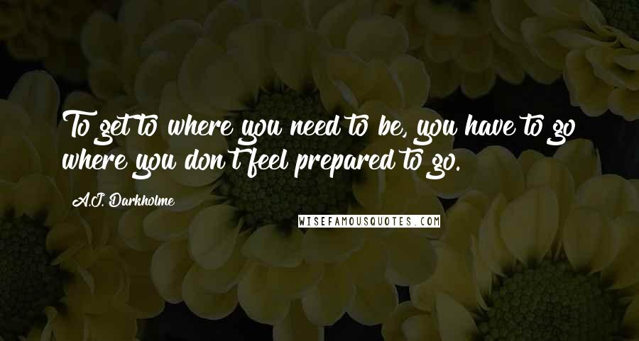 A.J. Darkholme Quotes: To get to where you need to be, you have to go where you don't feel prepared to go.