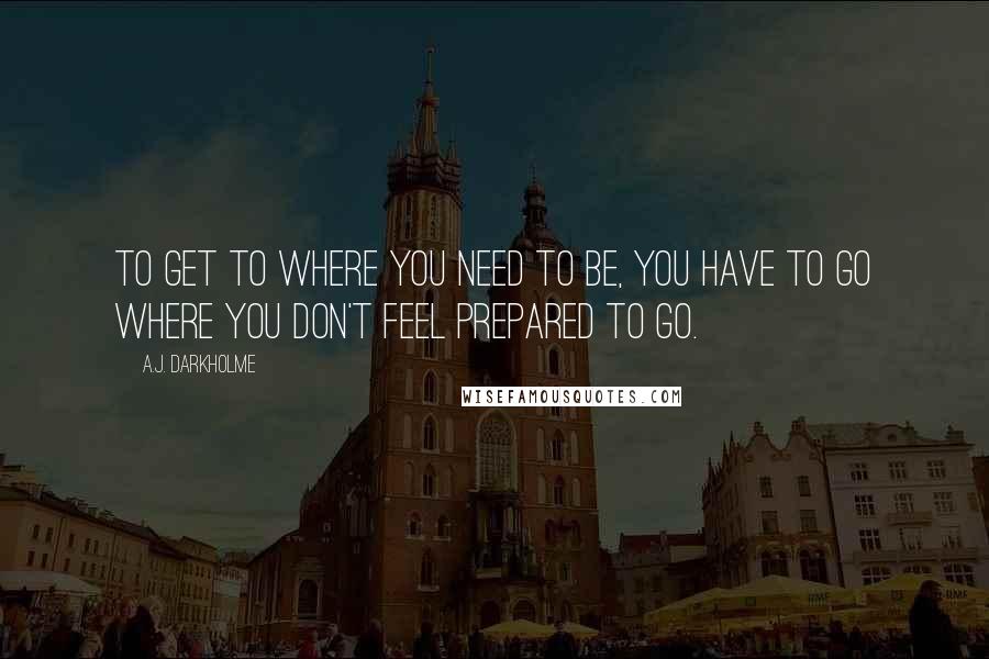 A.J. Darkholme Quotes: To get to where you need to be, you have to go where you don't feel prepared to go.