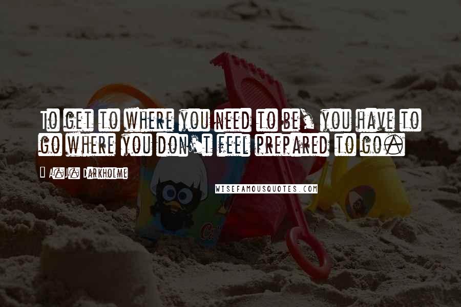A.J. Darkholme Quotes: To get to where you need to be, you have to go where you don't feel prepared to go.