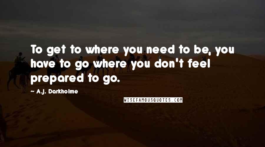 A.J. Darkholme Quotes: To get to where you need to be, you have to go where you don't feel prepared to go.