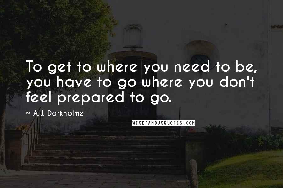 A.J. Darkholme Quotes: To get to where you need to be, you have to go where you don't feel prepared to go.