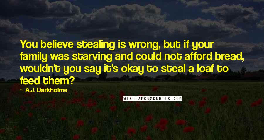 A.J. Darkholme Quotes: You believe stealing is wrong, but if your family was starving and could not afford bread, wouldn't you say it's okay to steal a loaf to feed them?