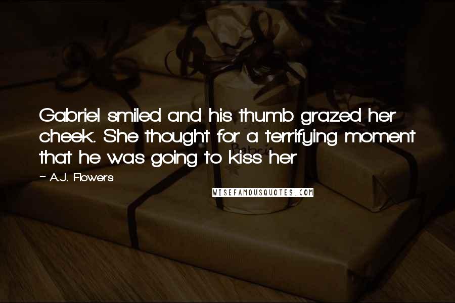 A.J. Flowers Quotes: Gabriel smiled and his thumb grazed her cheek. She thought for a terrifying moment that he was going to kiss her