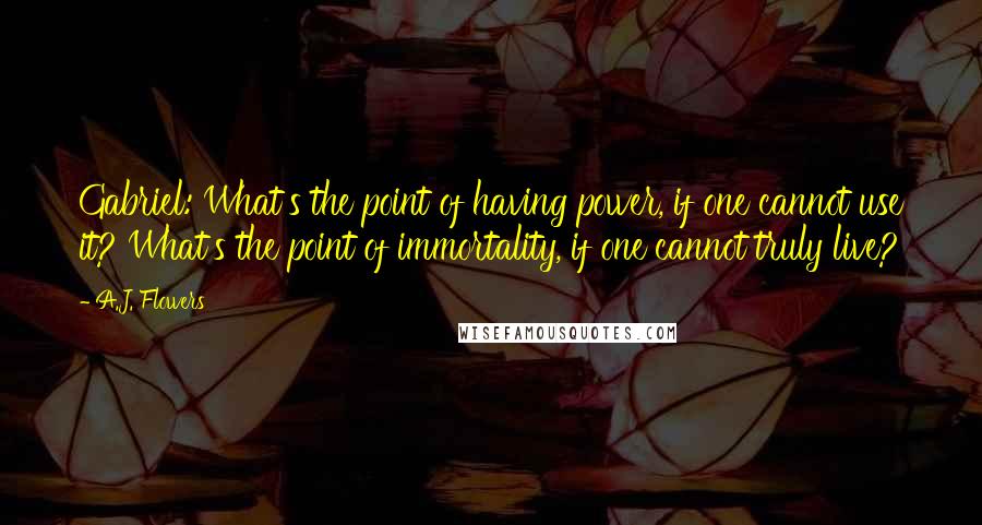 A.J. Flowers Quotes: Gabriel: What's the point of having power, if one cannot use it? What's the point of immortality, if one cannot truly live?