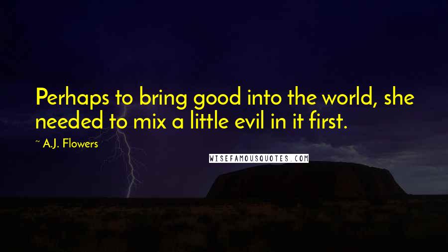 A.J. Flowers Quotes: Perhaps to bring good into the world, she needed to mix a little evil in it first.