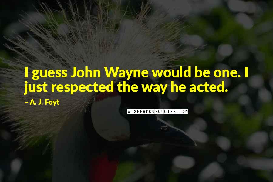 A. J. Foyt Quotes: I guess John Wayne would be one. I just respected the way he acted.