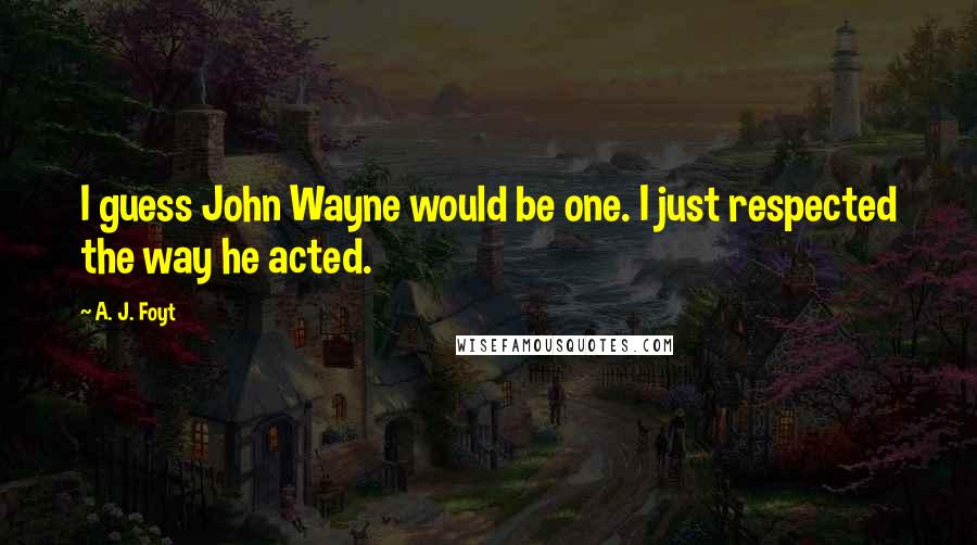 A. J. Foyt Quotes: I guess John Wayne would be one. I just respected the way he acted.