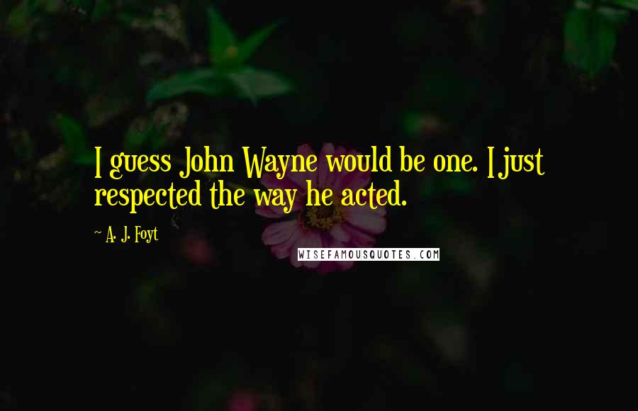 A. J. Foyt Quotes: I guess John Wayne would be one. I just respected the way he acted.