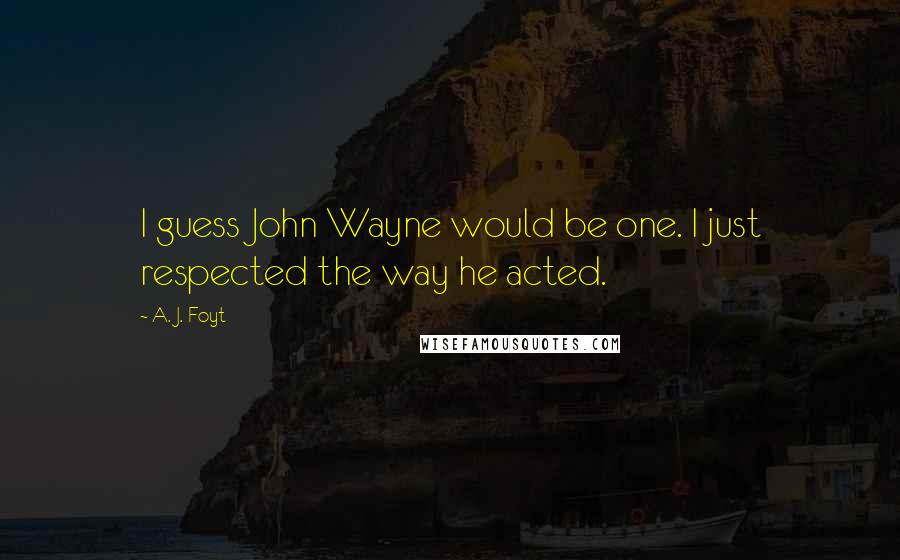 A. J. Foyt Quotes: I guess John Wayne would be one. I just respected the way he acted.