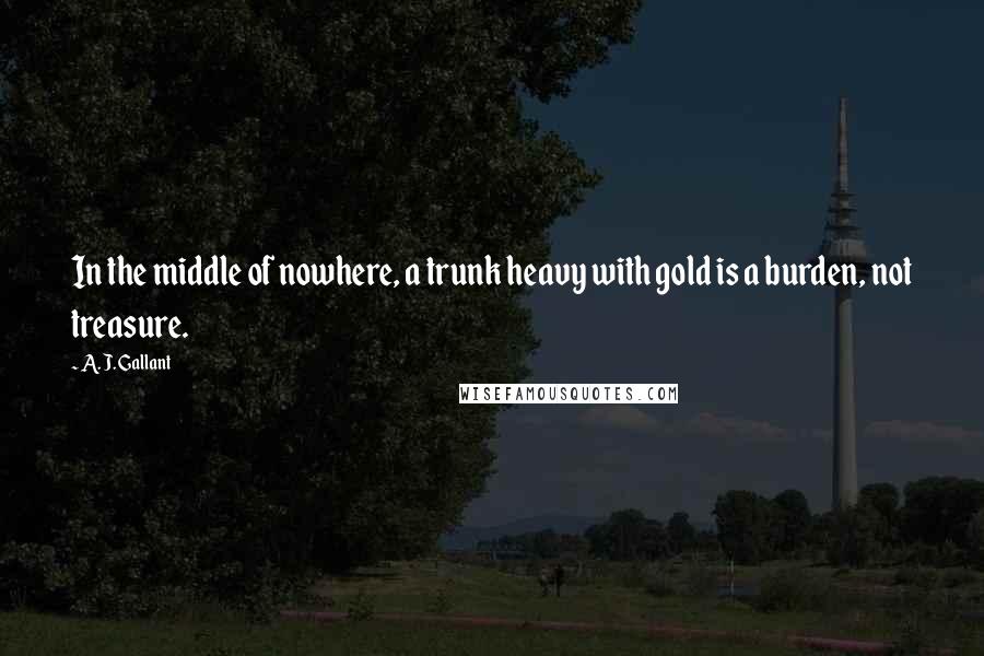 A. J. Gallant Quotes: In the middle of nowhere, a trunk heavy with gold is a burden, not treasure.