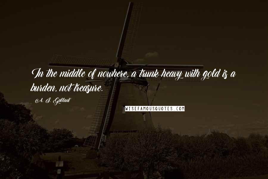 A. J. Gallant Quotes: In the middle of nowhere, a trunk heavy with gold is a burden, not treasure.