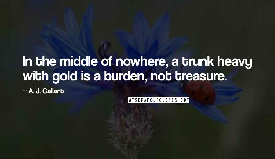 A. J. Gallant Quotes: In the middle of nowhere, a trunk heavy with gold is a burden, not treasure.
