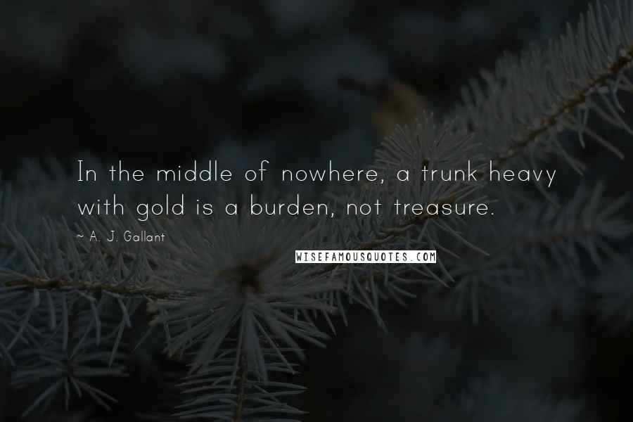 A. J. Gallant Quotes: In the middle of nowhere, a trunk heavy with gold is a burden, not treasure.