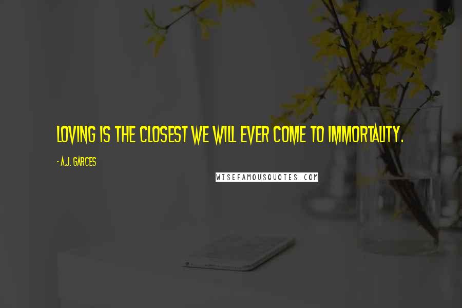A.J. Garces Quotes: Loving is the closest we will ever come to immortality.