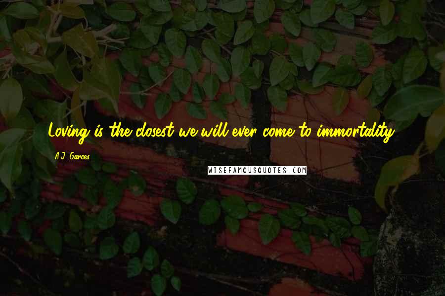 A.J. Garces Quotes: Loving is the closest we will ever come to immortality.