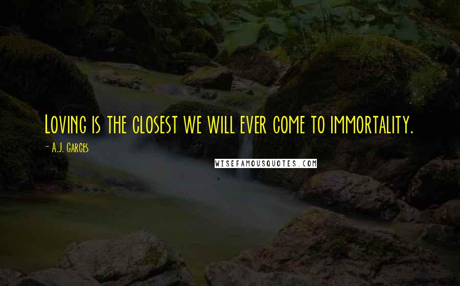 A.J. Garces Quotes: Loving is the closest we will ever come to immortality.
