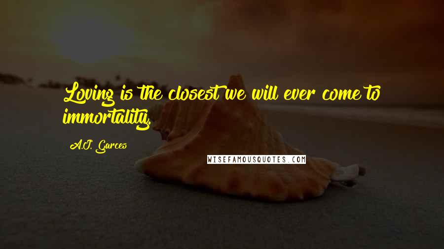 A.J. Garces Quotes: Loving is the closest we will ever come to immortality.