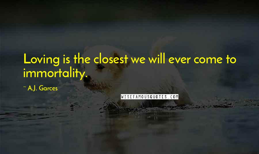 A.J. Garces Quotes: Loving is the closest we will ever come to immortality.