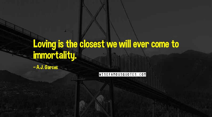 A.J. Garces Quotes: Loving is the closest we will ever come to immortality.