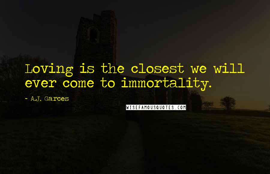 A.J. Garces Quotes: Loving is the closest we will ever come to immortality.