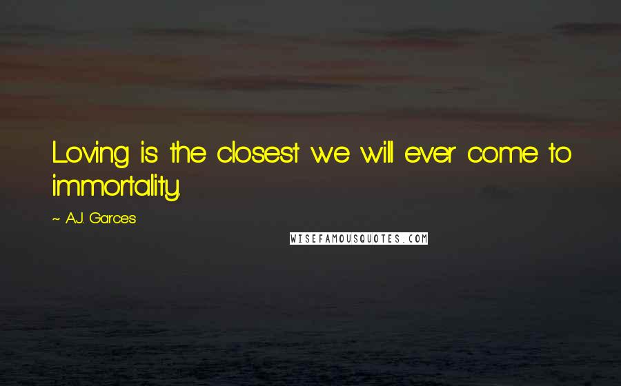 A.J. Garces Quotes: Loving is the closest we will ever come to immortality.