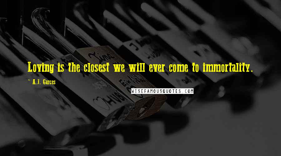 A.J. Garces Quotes: Loving is the closest we will ever come to immortality.