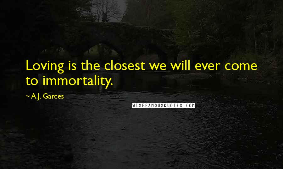 A.J. Garces Quotes: Loving is the closest we will ever come to immortality.