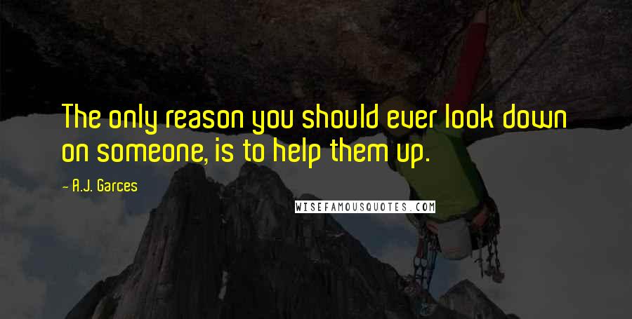 A.J. Garces Quotes: The only reason you should ever look down on someone, is to help them up.