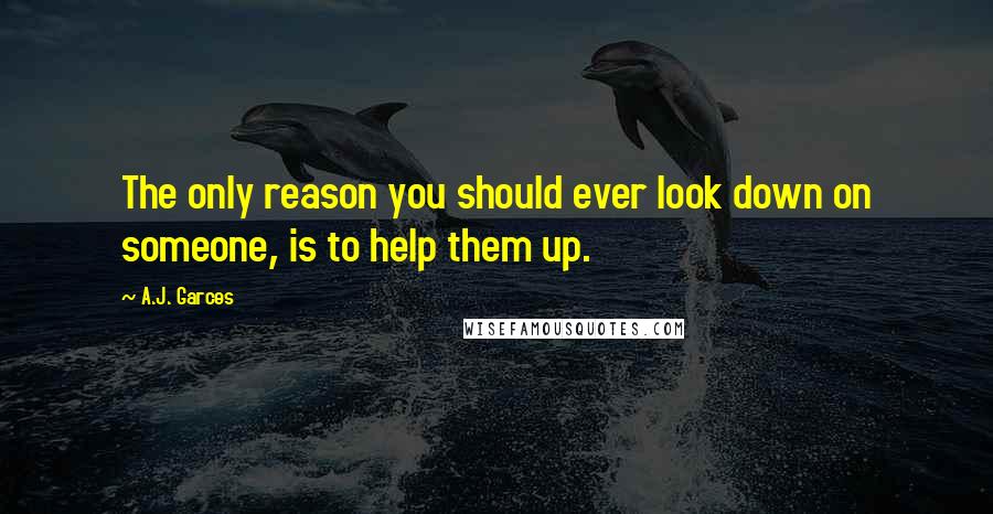 A.J. Garces Quotes: The only reason you should ever look down on someone, is to help them up.