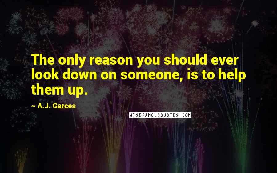 A.J. Garces Quotes: The only reason you should ever look down on someone, is to help them up.