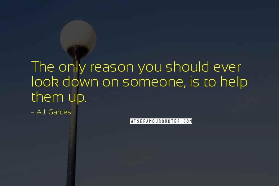 A.J. Garces Quotes: The only reason you should ever look down on someone, is to help them up.