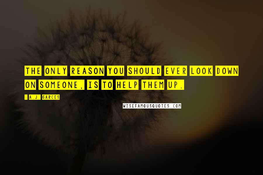 A.J. Garces Quotes: The only reason you should ever look down on someone, is to help them up.