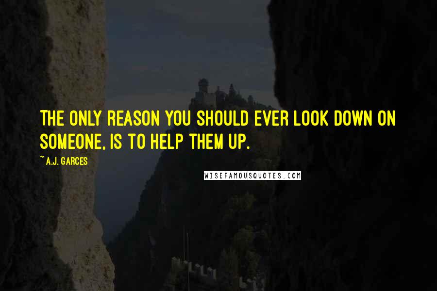 A.J. Garces Quotes: The only reason you should ever look down on someone, is to help them up.