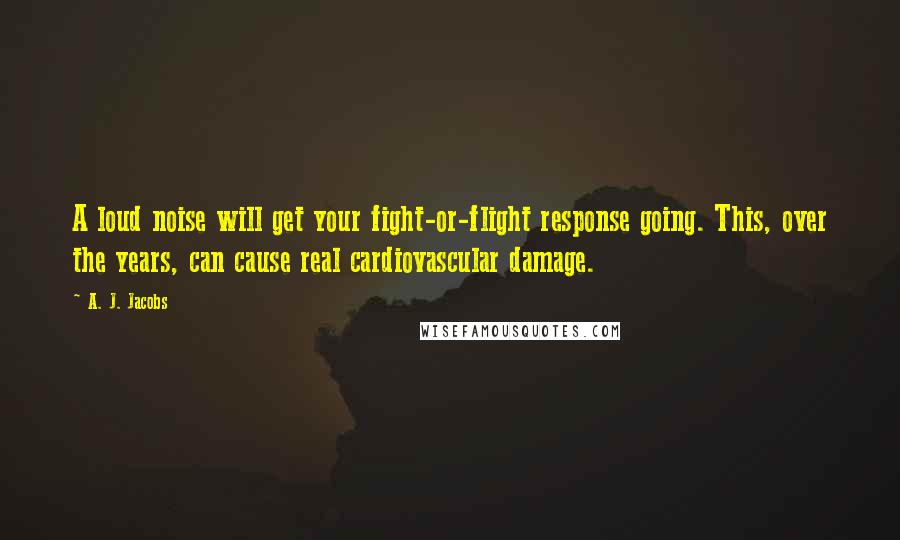 A. J. Jacobs Quotes: A loud noise will get your fight-or-flight response going. This, over the years, can cause real cardiovascular damage.