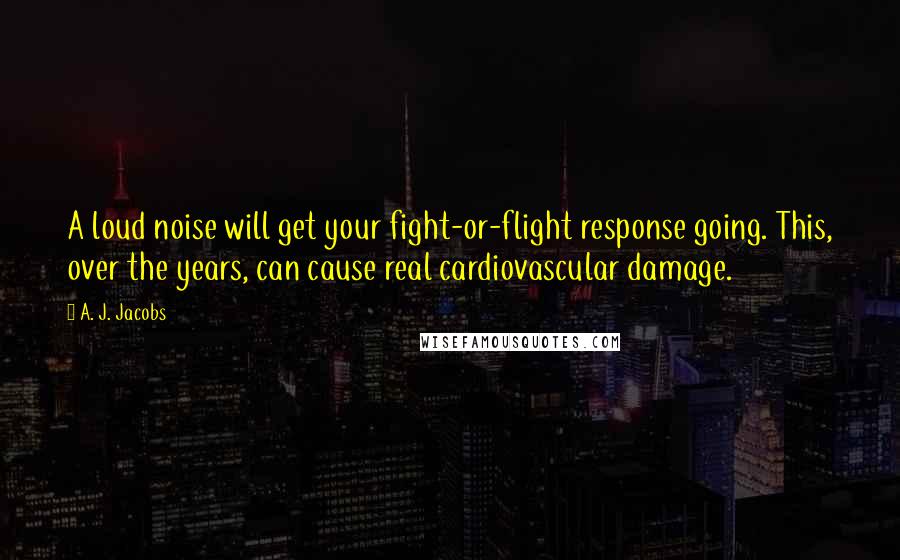A. J. Jacobs Quotes: A loud noise will get your fight-or-flight response going. This, over the years, can cause real cardiovascular damage.