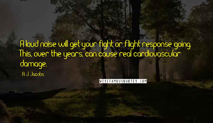 A. J. Jacobs Quotes: A loud noise will get your fight-or-flight response going. This, over the years, can cause real cardiovascular damage.