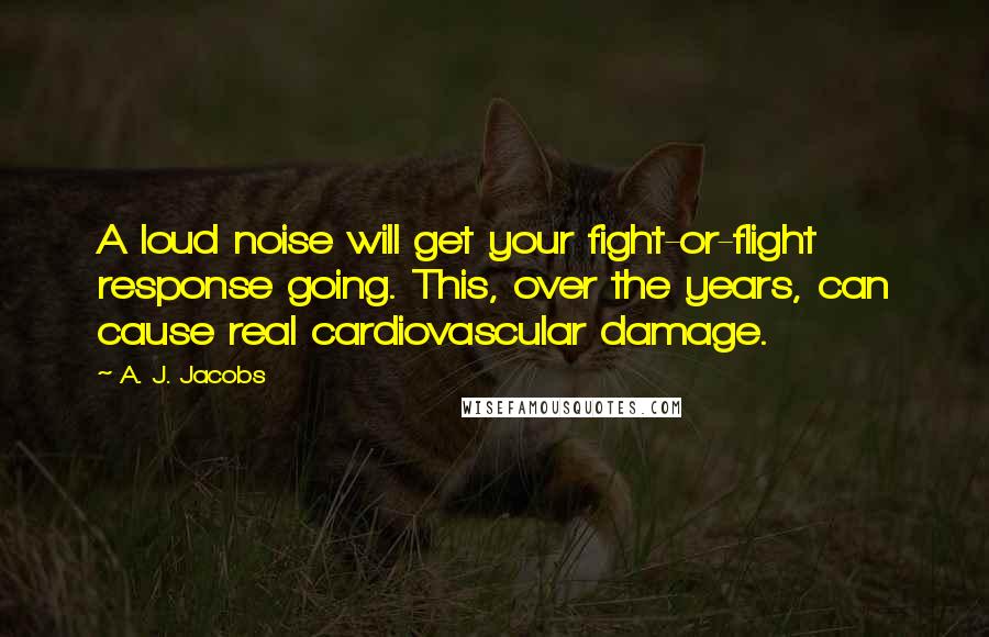 A. J. Jacobs Quotes: A loud noise will get your fight-or-flight response going. This, over the years, can cause real cardiovascular damage.