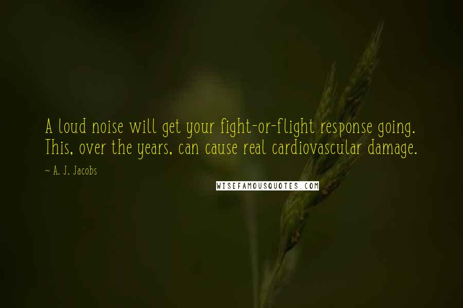 A. J. Jacobs Quotes: A loud noise will get your fight-or-flight response going. This, over the years, can cause real cardiovascular damage.