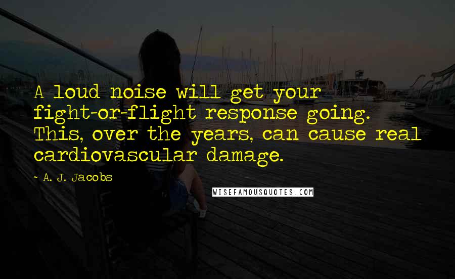 A. J. Jacobs Quotes: A loud noise will get your fight-or-flight response going. This, over the years, can cause real cardiovascular damage.