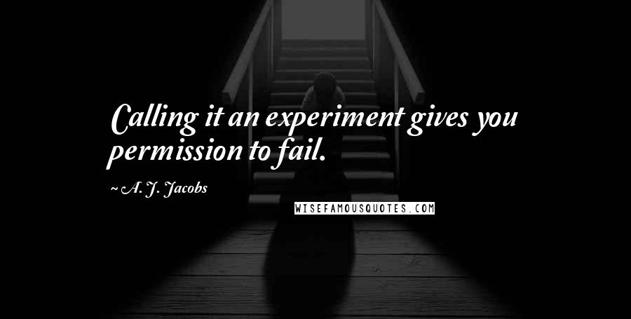 A. J. Jacobs Quotes: Calling it an experiment gives you permission to fail.