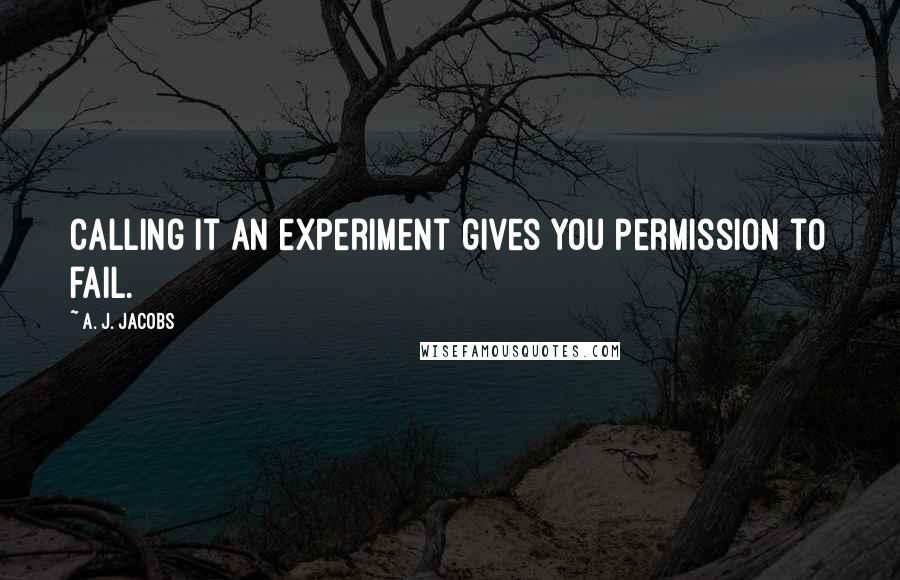 A. J. Jacobs Quotes: Calling it an experiment gives you permission to fail.