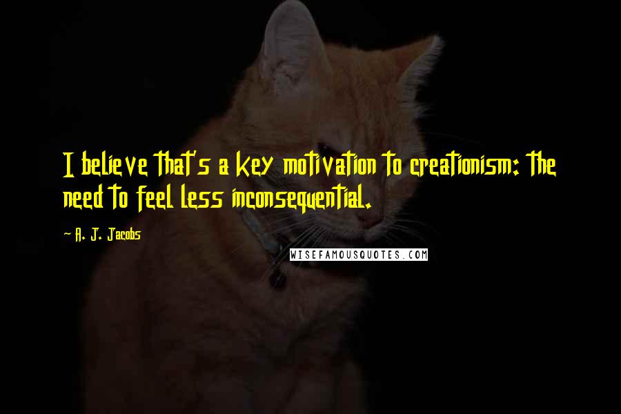 A. J. Jacobs Quotes: I believe that's a key motivation to creationism: the need to feel less inconsequential.