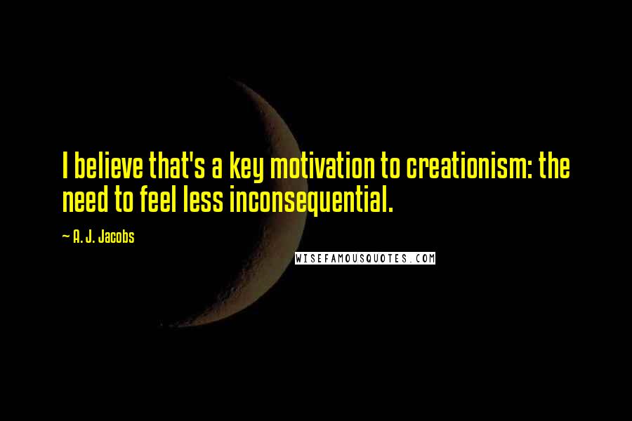 A. J. Jacobs Quotes: I believe that's a key motivation to creationism: the need to feel less inconsequential.