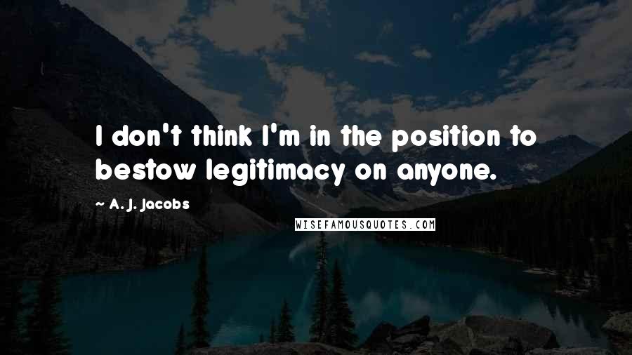 A. J. Jacobs Quotes: I don't think I'm in the position to bestow legitimacy on anyone.