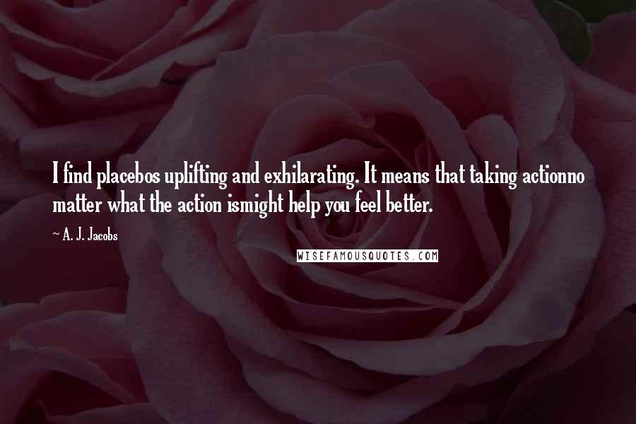 A. J. Jacobs Quotes: I find placebos uplifting and exhilarating. It means that taking actionno matter what the action ismight help you feel better.