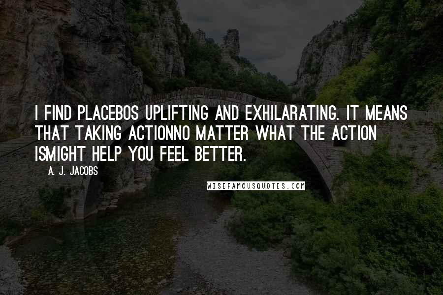 A. J. Jacobs Quotes: I find placebos uplifting and exhilarating. It means that taking actionno matter what the action ismight help you feel better.