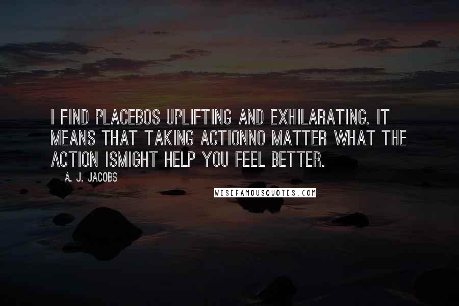 A. J. Jacobs Quotes: I find placebos uplifting and exhilarating. It means that taking actionno matter what the action ismight help you feel better.