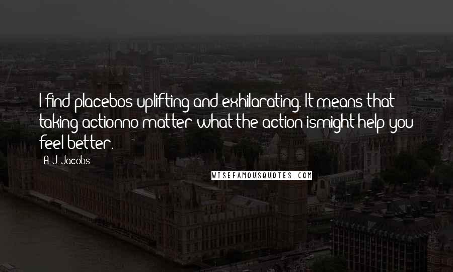 A. J. Jacobs Quotes: I find placebos uplifting and exhilarating. It means that taking actionno matter what the action ismight help you feel better.