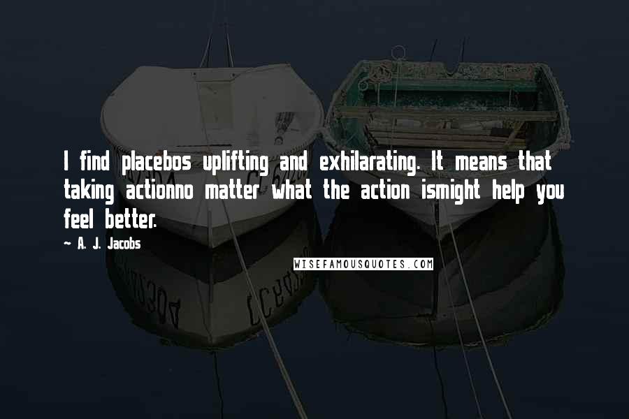 A. J. Jacobs Quotes: I find placebos uplifting and exhilarating. It means that taking actionno matter what the action ismight help you feel better.