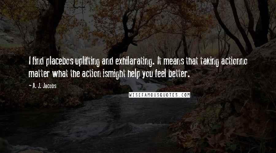 A. J. Jacobs Quotes: I find placebos uplifting and exhilarating. It means that taking actionno matter what the action ismight help you feel better.